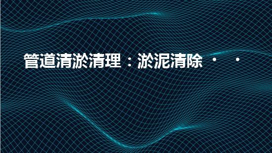 管道清淤清理：淤泥清除！有效技術(shù)和最佳實踐，整體刨析清淤工程的關(guān)鍵要素和操作步驟？